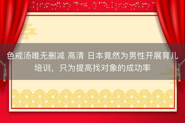 色戒汤唯无删减 高清 日本竟然为男性开展育儿培训,只为提高找对象的成功率