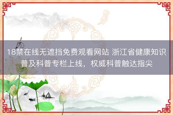 18禁在线无遮挡免费观看网站 浙江省健康知识普及科普专栏上线，权威科普触达指尖