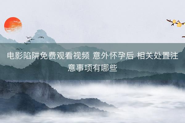 电影陷阱免费观看视频 意外怀孕后 相关处置注意事项有哪些