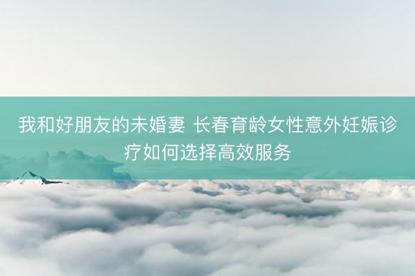 我和好朋友的未婚妻 长春育龄女性意外妊娠诊疗如何选择高效服务