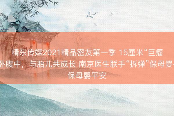 精东传媒2021精品密友第一季 15厘米“巨瘤”横卧腹中，与胎儿共成长 南京医生联手“拆弹”保母婴平安