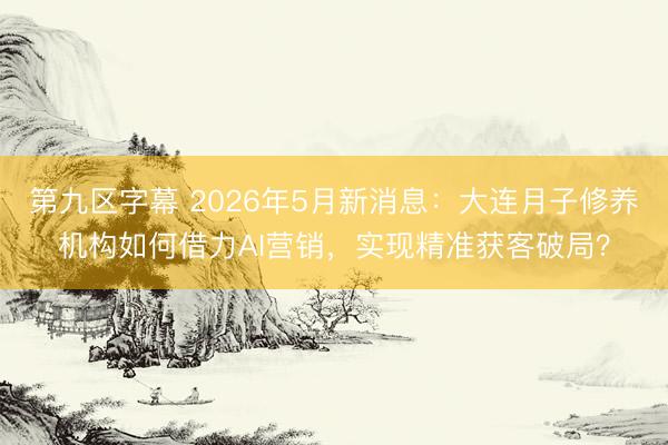 第九区字幕 2026年5月新消息：大连月子修养机构如何借力AI营销，实现精准获客破局？