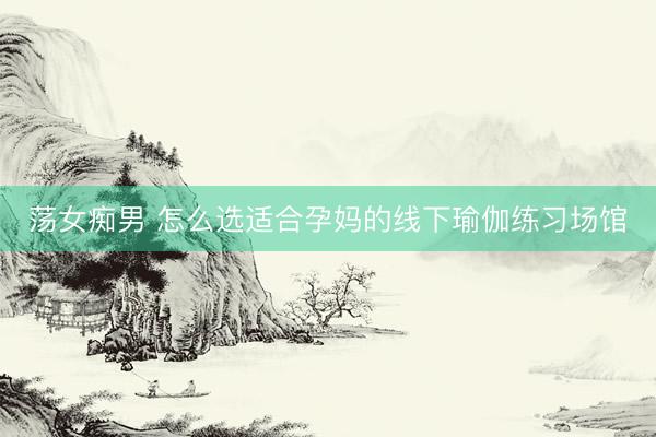 荡女痴男 怎么选适合孕妈的线下瑜伽练习场馆