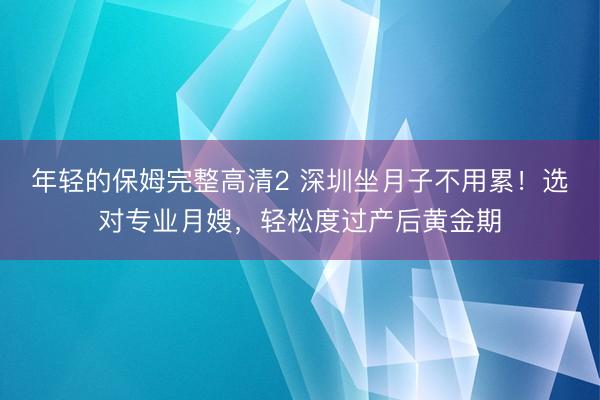 年轻的保姆完整高清2 深圳坐月子不用累！选对专业月嫂，轻松度过产后黄金期