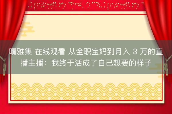 晴雅集 在线观看 从全职宝妈到月入 3 万的直播主播：我终于活成了自己想要的样子