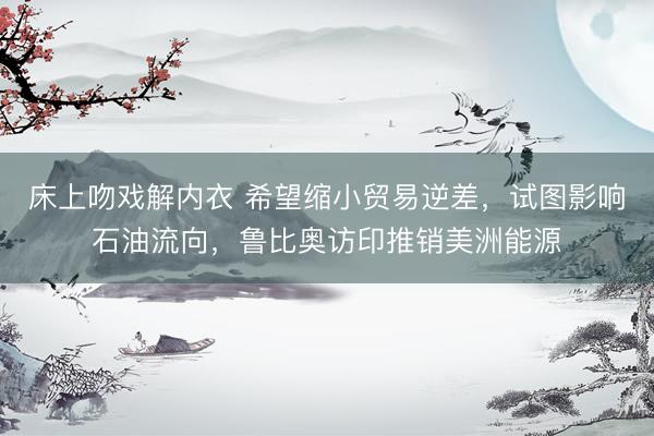 床上吻戏解内衣 希望缩小贸易逆差，试图影响石油流向，鲁比奥访印推销美洲能源