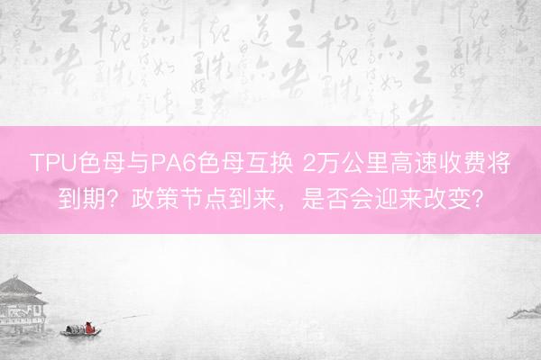 TPU色母与PA6色母互换 2万公里高速收费将到期？政策节点到来，是否会迎来改变？