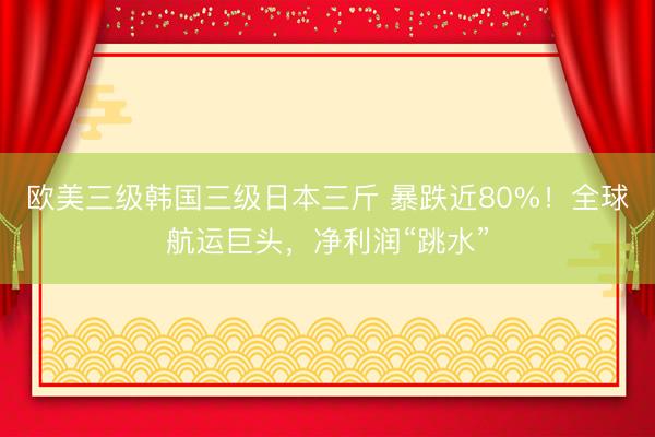 欧美三级韩国三级日本三斤 暴跌近80%！全球航运巨头，净利润“跳水”