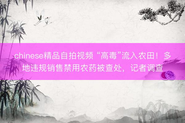 chinese精品自拍视频 “高毒”流入农田！多地违规销售禁用农药被查处，记者调查