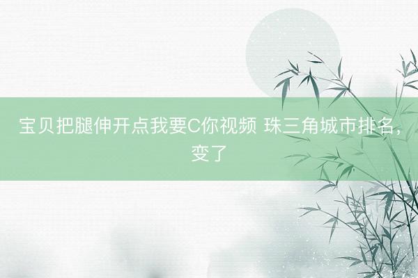 宝贝把腿伸开点我要C你视频 珠三角城市排名，变了