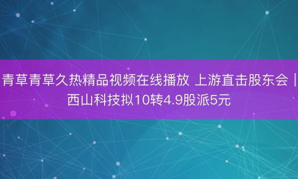青草青草久热精品视频在线播放 上游直击股东会｜西山科技拟10转4.9股派5元