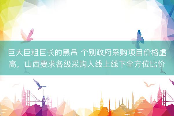 巨大巨粗巨长的黑吊 个别政府采购项目价格虚高，山西要求各级采购人线上线下全方位比价