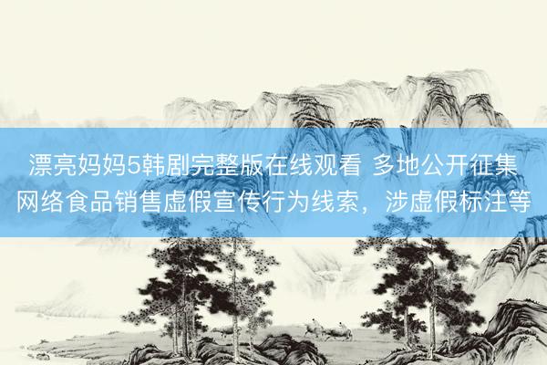漂亮妈妈5韩剧完整版在线观看 多地公开征集网络食品销售虚假宣传行为线索，涉虚假标注等