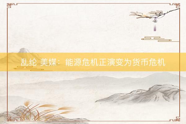 乱纶 美媒：能源危机正演变为货币危机