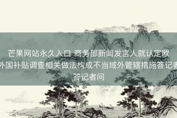芒果网站永久入口 商务部新闻发言人就认定欧盟外国补贴调查相关做法构成不当域外管辖措施答记者问