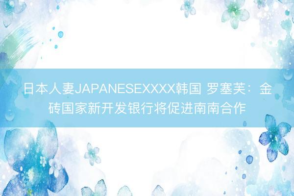日本人妻JAPANESEXXXX韩国 罗塞芙：金砖国家新开发银行将促进南南合作