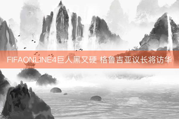 FIFAONLINE4巨人黑又硬 格鲁吉亚议长将访华