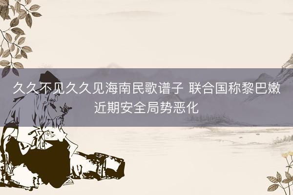 久久不见久久见海南民歌谱子 联合国称黎巴嫩近期安全局势恶化