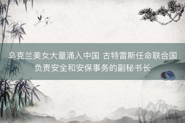 乌克兰美女大量涌入中国 古特雷斯任命联合国负责安全和安保事务的副秘书长