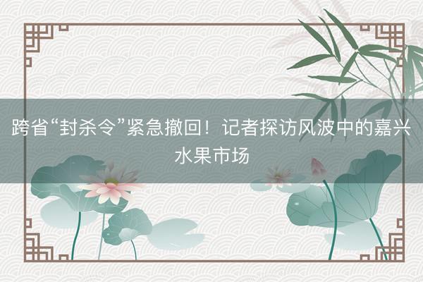 跨省“封杀令”紧急撤回！记者探访风波中的嘉兴水果市场