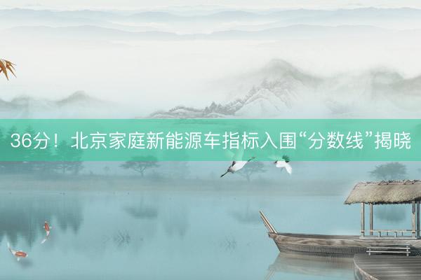 36分！北京家庭新能源车指标入围“分数线”揭晓