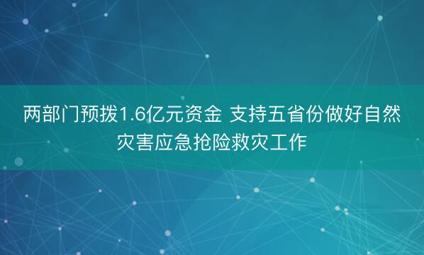 两部门预拨1.6亿元资金 支持五省份做好自然灾害应急抢险救灾工作