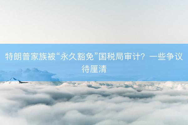 特朗普家族被“永久豁免”国税局审计？一些争议待厘清
