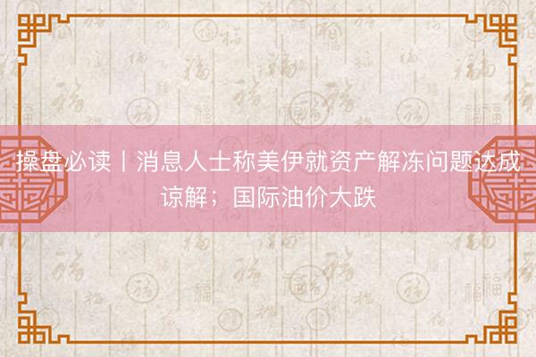 操盘必读丨消息人士称美伊就资产解冻问题达成谅解；国际油价大跌