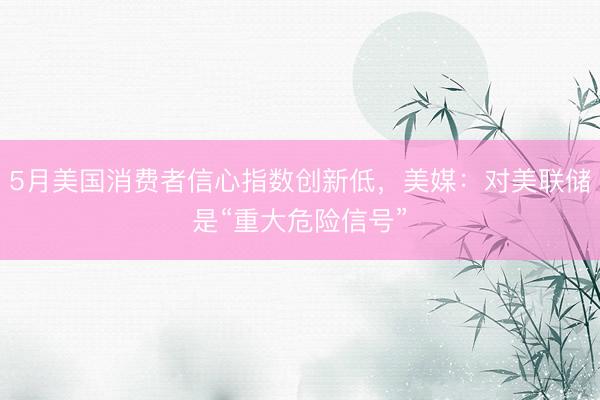 5月美国消费者信心指数创新低，美媒：对美联储是“重大危险信号”