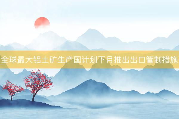 全球最大铝土矿生产国计划下月推出出口管制措施
