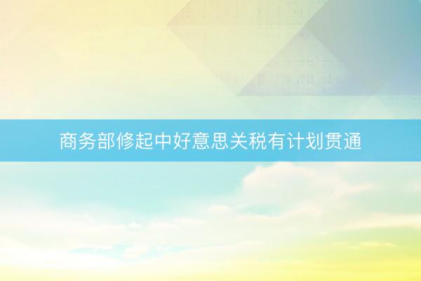 商务部修起中好意思关税有计划贯通
