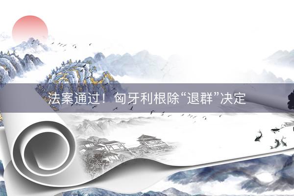 法案通过！匈牙利根除“退群”决定