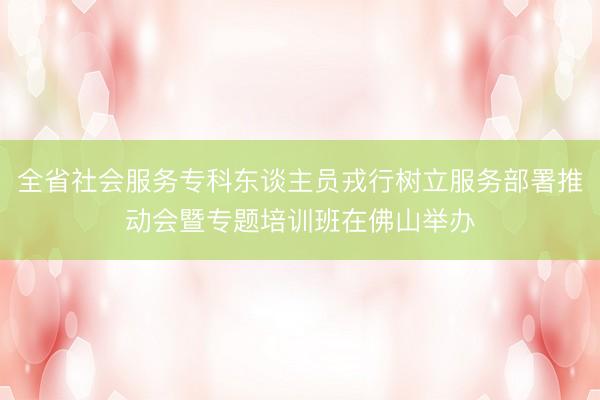 全省社会服务专科东谈主员戎行树立服务部署推动会暨专题培训班在佛山举办