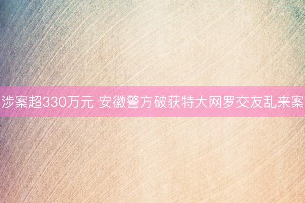 涉案超330万元 安徽警方破获特大网罗交友乱来案