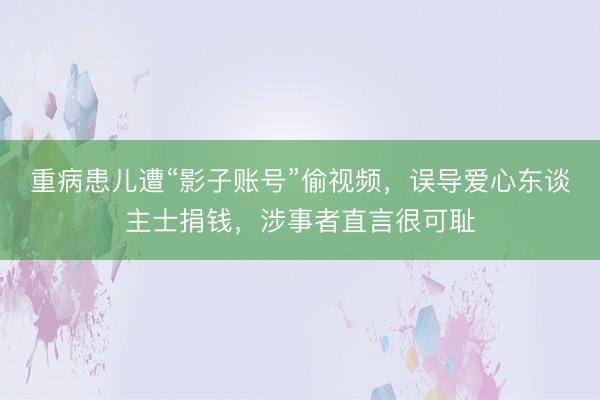 重病患儿遭“影子账号”偷视频，误导爱心东谈主士捐钱，涉事者直言很可耻