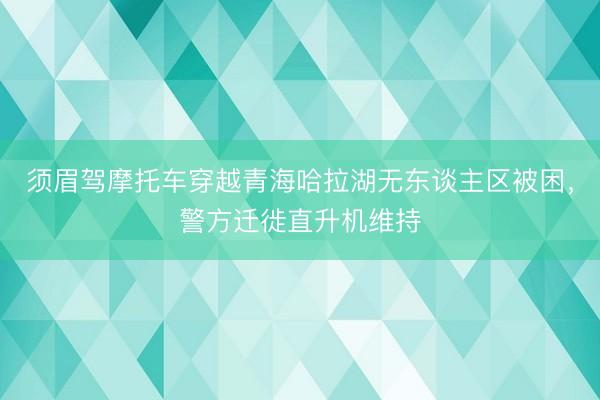 须眉驾摩托车穿越青海哈拉湖无东谈主区被困，警方迁徙直升机维持