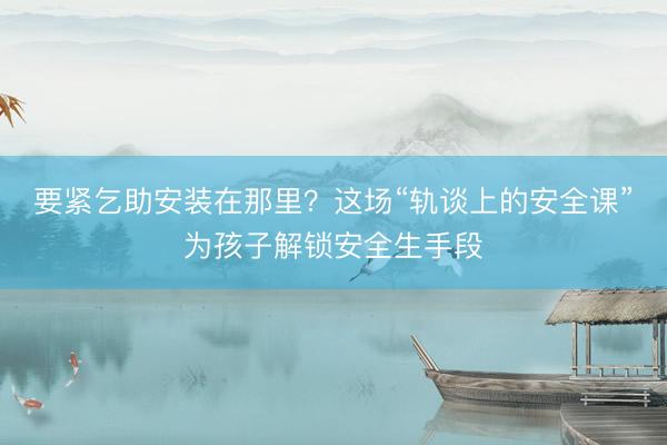要紧乞助安装在那里？这场“轨谈上的安全课”为孩子解锁安全生手段