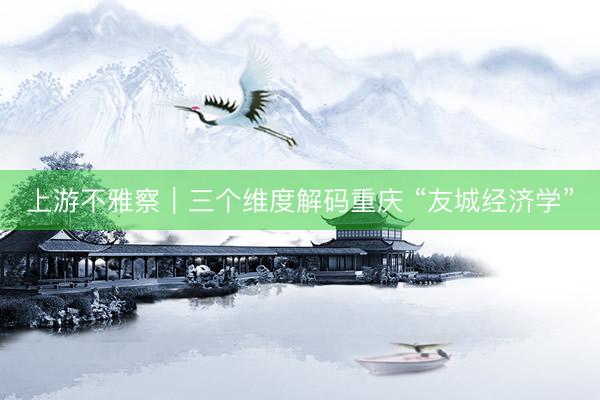 上游不雅察｜三个维度解码重庆 “友城经济学”