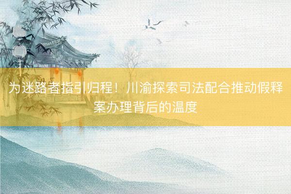 为迷路者指引归程！川渝探索司法配合推动假释案办理背后的温度