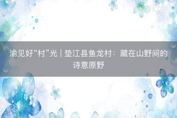 渝见好“村”光 | 垫江县鱼龙村：藏在山野间的诗意原野