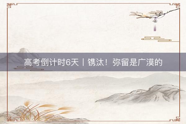 高考倒计时6天丨镌汰！弥留是广漠的
