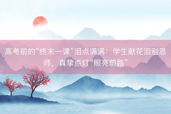 高考前的“终末一课”泪点满满：学生献花泪别恩师，真挚点灯“照亮前路”