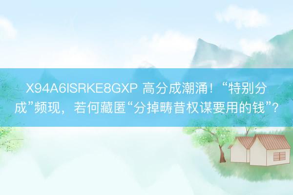 X94A6ISRKE8GXP 高分成潮涌！“特别分成”频现，若何藏匿“分掉畴昔权谋要用的钱”？