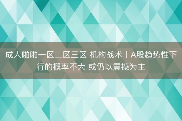 成人啪啪一区二区三区 机构战术丨A股趋势性下行的概率不大 或仍以震撼为主