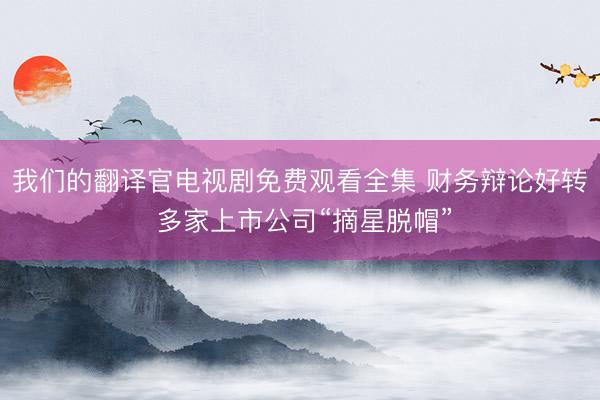 我们的翻译官电视剧免费观看全集 财务辩论好转 多家上市公司“摘星脱帽”