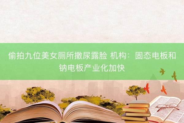 偷拍九位美女厕所撒尿露脸 机构：固态电板和钠电板产业化加快