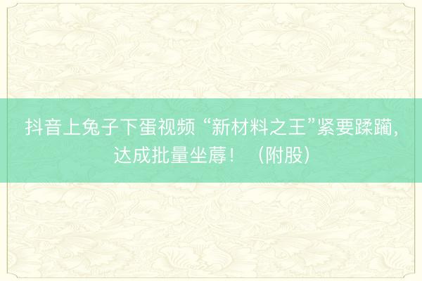 抖音上兔子下蛋视频 “新材料之王”紧要蹂躏，达成批量坐蓐！（附股）