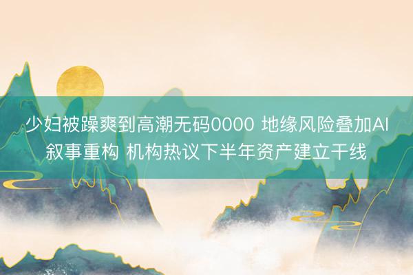 少妇被躁爽到高潮无码0000 地缘风险叠加AI叙事重构 机构热议下半年资产建立干线