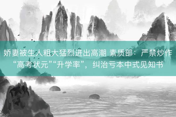 娇妻被生人粗大猛烈进出高潮 素质部：严禁炒作“高考状元”“升学率”，纠治亏本中式见知书