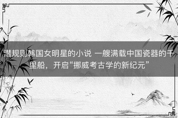 潜规则韩国女明星的小说 一艘满载中国瓷器的千里船，开启“挪威考古学的新纪元”